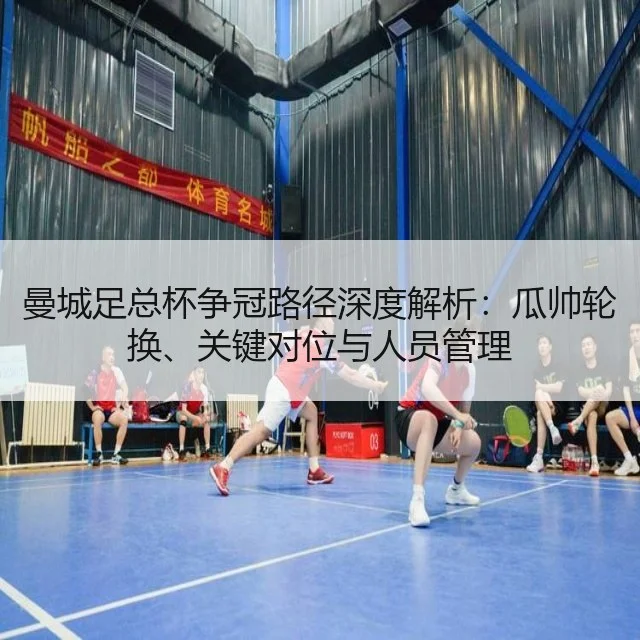 曼城足总杯争冠路径深度解析：瓜帅轮换、关键对位与人员管理 - huatihui